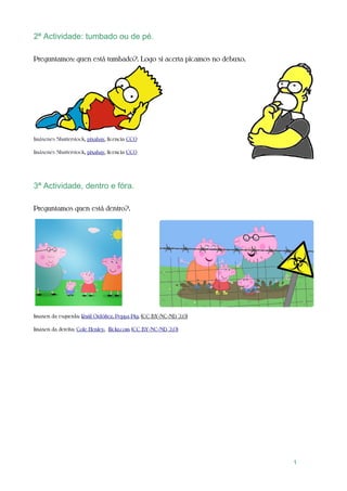2ª Actividade: tumbado ou de pé.
Preguntamos: quen está tumbado?. Logo si acerta picamos no debuxo.
Imáxenes Shutterstock, pixabay, licencia CC0
Imáxenes Shutterstock, pixabay, licencia CC0
3ª Actividade, dentro e fóra.
Preguntamos quen está dentro?.
Imaxen da esquerda: Raúl Ordóñez, Peppa Pig, (CC BY-NC-ND 2.0)
Imaxen da dereita: Cole Henley, flickr.com (CC BY-NC-ND 2.0)
1
 