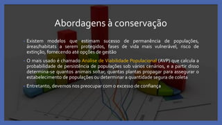 Abordagens à conservação
• Existem modelos que estimam sucesso de permanência de populações,
áreas/habitats a serem protegidos, fases de vida mais vulnerável, risco de
extinção, fornecendo até opções de gestão
• O mais usado é chamado Análise de Viabilidade Populacional (AVP) que calcula a
probabilidade de persistência de populações sob vários cenários, e a partir disso
determina-se quantos animais soltar, quantas plantas propagar para assegurar o
estabelecimento de populações ou determinar a quantidade segura de coleta
• Entretanto, devemos nos preocupar com o excesso de confiança
 