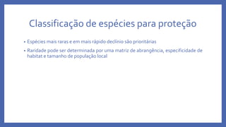 Classificação de espécies para proteção
• Espécies mais raras e em mais rápido declínio são prioritárias
• Raridade pode ser determinada por uma matriz de abrangência, especificidade de
habitat e tamanho de população local
 