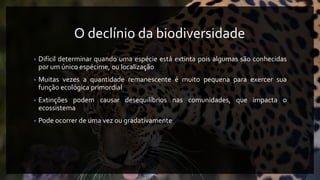 O declínio da biodiversidade
• Difícil determinar quando uma espécie está extinta pois algumas são conhecidas
por um único espécime, ou localização
• Muitas vezes a quantidade remanescente é muito pequena para exercer sua
função ecológica primordial
• Extinções podem causar desequilíbrios nas comunidades, que impacta o
ecossistema
• Pode ocorrer de uma vez ou gradativamente
 