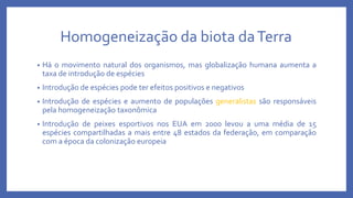 Homogeneização da biota daTerra
• Há o movimento natural dos organismos, mas globalização humana aumenta a
taxa de introdução de espécies
• Introdução de espécies pode ter efeitos positivos e negativos
• Introdução de espécies e aumento de populações generalistas são responsáveis
pela homogeneização taxonômica
• Introdução de peixes esportivos nos EUA em 2000 levou a uma média de 15
espécies compartilhadas a mais entre 48 estados da federação, em comparação
com a época da colonização europeia
 