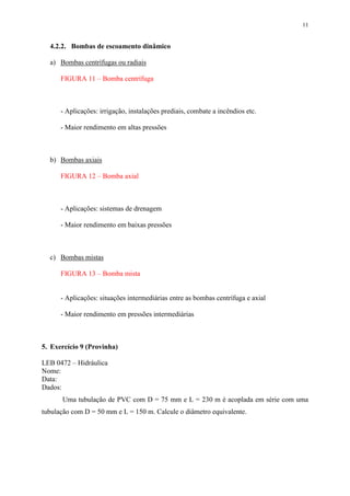 11
4.2.2. Bombas de escoamento dinâmico
a) Bombas centrífugas ou radiais
FIGURA 11 – Bomba centrífuga
- Aplicações: irrigação, instalações prediais, combate a incêndios etc.
- Maior rendimento em altas pressões
b) Bombas axiais
FIGURA 12 – Bomba axial
- Aplicações: sistemas de drenagem
- Maior rendimento em baixas pressões
c) Bombas mistas
FIGURA 13 – Bomba mista
- Aplicações: situações intermediárias entre as bombas centrífuga e axial
- Maior rendimento em pressões intermediárias
5. Exercício 9 (Provinha)
LEB 0472 – Hidráulica
Nome:
Data:
Dados:
Uma tubulação de PVC com D = 75 mm e L = 230 m é acoplada em série com uma
tubulação com D = 50 mm e L = 150 m. Calcule o diâmetro equivalente.
 