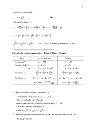 3
Equação da continuidade:
𝑉 =
4 𝑄
𝜋 𝐷2
(4)
Substituindo (4) em (3):
𝐿 𝑒 ∙ (
4 𝑄
𝜋 𝐷 𝑒
2)
𝑚
∙
1
𝐷 𝑒
𝑛 = 𝐿1 ∙ (
4 𝑄
𝜋 𝐷1
2 )
𝑚
∙
1
𝐷1
𝑛 + 𝐿2 ∙ (
4 𝑄
𝜋 𝐷2
2 )
𝑚
∙
1
𝐷2
𝑛
𝐿 𝑒 ∙
1
𝐷 𝑒
2𝑚 ∙
1
𝐷 𝑒
𝑛 = 𝐿1 ∙
1
𝐷1
2𝑚 ∙
1
𝐷1
𝑛 + 𝐿2 ∙
1
𝐷2
2𝑚 ∙
1
𝐷2
𝑛
𝐿 𝑒
𝐷 𝑒
2𝑚+𝑛 =
𝐿1
𝐷1
2𝑚+𝑛 +
𝐿2
𝐷2
2𝑚+𝑛  Regra de Dupuit para condutos em série
___________________________________________
2.2.Aplicação em fórmulas empíricas – Hazen-Williams e Flamant
Item Hazen-Williams Flamant
Expoente de V m = 1,852 m = 1,75
Expoentes de D (n) n = 1,167 n = 1,25
(n’) n’ = 2 m + n = 4,87 n’= 2 m + n = 4,75
Determinar D
𝐿 𝑒
𝐷 𝑒
4,87 =
𝐿1
𝐷1
4,87 +
𝐿2
𝐷2
4,87
𝐿 𝑒
𝐷 𝑒
4,75 =
𝐿1
𝐷1
4,75 +
𝐿2
𝐷2
4,75
Determinar L 𝐽𝑒 ∙ 𝐿 𝑒 = 𝐽1 ∙ 𝐿1 + 𝐽2 ∙ 𝐿2 𝐽𝑒 ∙ 𝐿 𝑒 = 𝐽1 ∙ 𝐿1 + 𝐽2 ∙ 𝐿2
𝐽 = 10,65 ∙ (
𝑄
𝐶
)
1,852
∙
1
𝐷4,87
𝐽 = 6,107 ∙ 𝑏 ∙
𝑄1,75
𝐷4,75
______________________________________________________
a) Determinação do diâmetro equivalente (D):
- comprimentos conhecidos (Le, L1, L2,..., Ln)
- hf e J predefinidas (Je, J1, J2,..., Jn)
- diâmetros comerciais conhecidos e instalados (D1, D2,...,Dn)
- Incógnita: diâmetro equivalente (De)
- Solução:
𝐿 𝑒
𝐷 𝑒
2𝑚+𝑛 =
𝐿1
𝐷1
2𝑚+𝑛 +
𝐿2
𝐷2
2𝑚+𝑛
b) Determinação dos comprimentos dos trechos com diâmetros comerciais (L1 e L2)
- hfe e Je predefinidas
 