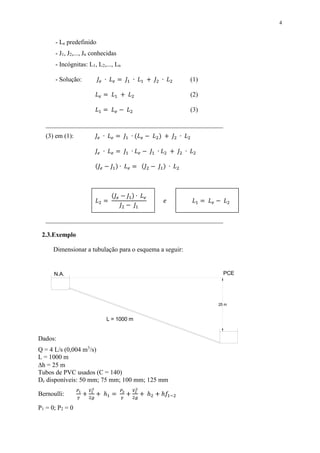 4
- Le predefinido
- J1, J2,..., Jn conhecidas
- Incógnitas: L1, L2,..., Ln
- Solução: 𝐽𝑒 ∙ 𝐿 𝑒 = 𝐽1 ∙ 𝐿1 + 𝐽2 ∙ 𝐿2 (1)
𝐿 𝑒 = 𝐿1 + 𝐿2 (2)
𝐿1 = 𝐿 𝑒 − 𝐿2 (3)
_______________________________________________________
(3) em (1): 𝐽𝑒 ∙ 𝐿 𝑒 = 𝐽1 ∙ (𝐿 𝑒 − 𝐿2) + 𝐽2 ∙ 𝐿2
𝐽𝑒 ∙ 𝐿 𝑒 = 𝐽1 ∙ 𝐿 𝑒 − 𝐽1 ∙ 𝐿2 + 𝐽2 ∙ 𝐿2
(𝐽𝑒 − 𝐽1) ∙ 𝐿 𝑒 = (𝐽2 − 𝐽1) ∙ 𝐿2
𝐿2 =
(𝐽𝑒 − 𝐽1) ∙ 𝐿 𝑒
𝐽2 − 𝐽1
𝑒 𝐿1 = 𝐿 𝑒 − 𝐿2
_______________________________________________________
2.3.Exemplo
Dimensionar a tubulação para o esquema a seguir:
Dados:
Q = 4 L/s (0,004 m3
/s)
L = 1000 m
h = 25 m
Tubos de PVC usados (C = 140)
Dc disponíveis: 50 mm; 75 mm; 100 mm; 125 mm
Bernoulli:
𝑃1
𝛾
+
𝑉1
2
2𝑔
+ ℎ1 =
𝑃2
𝛾
+
𝑉2
2
2𝑔
+ ℎ2 + ℎ𝑓1−2
P1 = 0; P2 = 0
PCE
L = 1000 m
N.A.
25 m
 