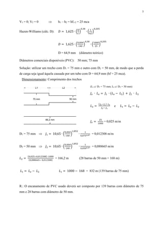 5
V1 = 0; V2 = 0  h1 – h2 = hf1-2 = 25 mca
Hazen-Williams (cálc. D): 𝐷 = 1,625 ∙ (
𝑄
𝐶
)
0,38
∙ (
𝐿
ℎ𝑓
)
0,205
𝐷 = 1,625 ∙ (
0,004
140
)
0,38
∙ (
1000
25
)
0,205
D = 64,9 mm (diâmetro teórico)
Diâmetros comerciais disponíveis (PVC): 50 mm; 75 mm
Solução: utilizar um trecho com D1 = 75 mm e outro com D2 = 50 mm, de modo que a perda
de carga seja igual àquela causada por um tubo com D = 64,9 mm (hf = 25 mca).
Dimensionamento: Comprimento dos trechos
(L1 c/ D1 = 75 mm; L2 c/ D2 = 50 mm)
𝐽𝑒 ∙ 𝐿 𝑒 = 𝐽1 ∙ (𝐿 𝑒 − 𝐿2) + 𝐽2 ∙ 𝐿2
𝐿2 =
(𝐽 𝑒−𝐽1)∙ 𝐿 𝑒
𝐽2− 𝐽1
e 𝐿1 = 𝐿 𝑒 − 𝐿2
𝐽𝑒 =
25
1000
= 0,025 m/m
D1 = 75 mm  𝐽1 = 10,65 ∙ (
0,004
140
)
1,852
∙
1
0,0754,87
= 0,012308 m/m
D2 = 50 mm  𝐽2 = 10,65 ∙ (
0,004
140
)
1,852
∙
1
0,0504,87
= 0,088665 m/m
𝐿2 =
(0,025−0,012308)∙ 1000
(0,088665− 0,012308)
= 166,2 m (28 barras de 50 mm = 168 m)
𝐿1 = 𝐿 𝑒 − 𝐿2 𝐿1 = 1000 − 168 = 832 m (139 barras de 75 mm)
R.: O encanamento de PVC usado deverá ser composto por 139 barras com diâmetro de 75
mm e 28 barras com diâmetro de 50 mm.
50 mm75 mm
66,2 mm
L1 L2
 