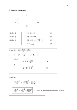 6
3. Condutos em paralelo
- L1, D1, Q1 Q = Q1 + Q2 (1)
- L2, D2, Q2 hf1 = hf2 = hfe (2)
- Le, De, Q hf = K ∙ L ∙ (
4 Q
π D2
)
m
∙
1
Dn
(3)
V =
4 Q
π D2
(4)
______________________________________________________________
(4) em (3) : hf =
K ∙ 4m
πm
∙
L ∙ Qm
D2m+n
Se 𝐾′ =
K ∙ 4m
πm e n’ = 2 m + n
então,
hf = K′
∙
L ∙ Qm
Dn´
(5)
ou
Q = (
hf ∙ Dn´
L ∙ K′
)
1
m
(6)
______________________________________________________________
(6) em (1):
(
hf ∙ Dn´
Le ∙ K′
)
1
m
= (
hf ∙ D1
n´
L1 ∙ K′
)
1
m
+ (
hf ∙ D2
n´
L2 ∙ K′
)
1
m
(
De
n´
Le
)
1
m
= (
D1
n´
L1
)
1
m
+ (
D2
n´
L2
)
1
m
 Regra de Dupuit para condutos em paralelo
______________________________________________
1
2
BA
 