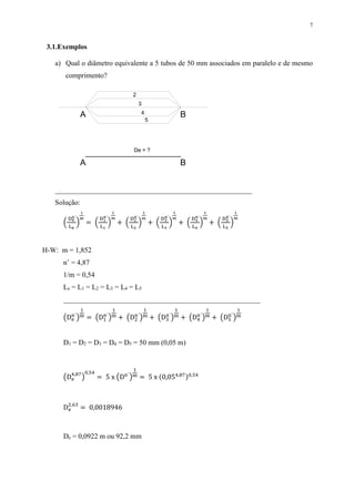 7
3.1.Exemplos
a) Qual o diâmetro equivalente a 5 tubos de 50 mm associados em paralelo e de mesmo
comprimento?
_______________________________________________________
Solução:
(
De
n´
Le
)
1
m
= (
D1
n´
L1
)
1
m
+ (
D2
n´
L2
)
1
m
+ (
D3
n´
L3
)
1
m
+ (
D4
n´
L4
)
1
m
+ (
D5
n´
L5
)
1
m
H-W: m = 1,852
n’ = 4,87
1/m = 0,54
Le = L1 = L2 = L3 = L4 = L5
_______________________________________________________
(De
n´
)
1
m = (D1
n´
)
1
m + (D2
n´
)
1
m + (D3
n´
)
1
m + (D4
n´
)
1
m + (D5
n´
)
1
m
D1 = D2 = D3 = D4 = D5 = 50 mm (0,05 m)
(De
4,87
)
0,54
= 5 x (Dn´
)
1
m = 5 x (0,054,87)0,54
De
2,63
= 0,0018946
De = 0,0922 m ou 92,2 mm
2
BA
3
4
5
De = ?
BA
 