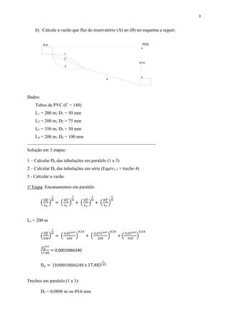 8
b) Calcule a vazão que flui do reservatório (A) ao (B) no esquema a seguir:
Dados:
Tubos de PVC (C = 140)
L1 = 200 m; D1 = 50 mm
L2 = 200 m; D2 = 75 mm
L3 = 350 m; D3 = 50 mm
L4 = 200 m; D4 = 100 mm
________________________________________________________
Solução em 3 etapas:
1 – Calcular De das tubulações em paralelo (1 a 3)
2 – Calcular De das tubulações em série (Equiv1-3 + trecho 4)
3 - Calcular a vazão
1ª Etapa: Encanamentos em paralelo
(
De
n´
Le
)
1
m
= (
D1
n´
L1
)
1
m
+ (
D2
n´
L2
)
1
m
+ (
D3
n´
L3
)
1
m
Le = 200 m
(
De
n´
200
)
1
m
= (
0,054,87
200
)
0,54
+ (
0,0754,87
200
)
0,54
+ (
0,054,87
350
)
0,54
De
2,63
17,48
= 0,00010066240
De = (0,00010066240 x 17,48)
1
2,63
Trechos em paralelo (1 a 3):
De = 0,0896 m ou 89,6 mm
PCE
1
N.A.
10 m
2
3
4
 