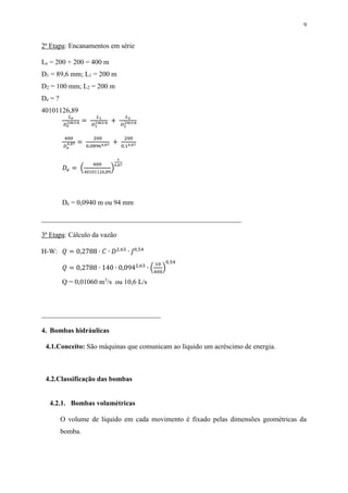 9
2ª Etapa: Encanamentos em série
Le = 200 + 200 = 400 m
D1 = 89,6 mm; L1 = 200 m
D2 = 100 mm; L2 = 200 m
De = ?
40101126,89
𝐿 𝑒
𝐷 𝑒
2𝑚+𝑛 =
𝐿1
𝐷1
2𝑚+𝑛 +
𝐿2
𝐷2
2𝑚+𝑛
400
𝐷 𝑒
4,87 =
200
0,08964,87 +
200
0,14,87
𝐷𝑒 = (
400
40101126,89
)
1
4,87
De = 0,0940 m ou 94 mm
_________________________________________________________
3ª Etapa: Cálculo da vazão
H-W: 𝑄 = 0,2788 ∙ 𝐶 ∙ 𝐷2,63
∙ 𝐽0,54
𝑄 = 0,2788 ∙ 140 ∙ 0,0942,63
∙ (
10
400
)
0,54
Q = 0,01060 m3
/s ou 10,6 L/s
__________________________________
4. Bombas hidráulicas
4.1.Conceito: São máquinas que comunicam ao líquido um acréscimo de energia.
4.2.Classificação das bombas
4.2.1. Bombas volumétricas
O volume de líquido em cada movimento é fixado pelas dimensões geométricas da
bomba.
 