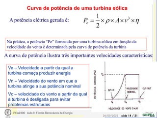 slide 14 / 21
26/09/2022
PEA2200 Aula 9: Fontes Renováveis de Energia
Curva de potência de uma turbina eólica
Ve – Velocidade a partir da qual a
turbina começa produzir energia
Vn – Velocidade do vento em que a
turbina atinge a sua potência nominal
Vc – velocidade do vento a partir da qual
a turbina é desligada para evitar
problemas estruturais

 



 3
2
1
v
A
Pe
A potência elétrica gerada é:
Na prática, a potência “Pe” fornecida por uma turbina eólica em função da
velocidade do vento é determinada pela curva de potência da turbina
A curva de potência ilustra três importantes velocidades características:
 