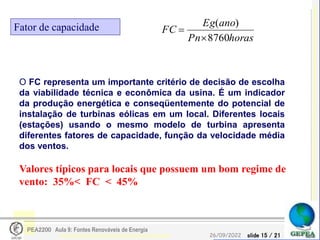 slide 15 / 21
26/09/2022
PEA2200 Aula 9: Fontes Renováveis de Energia
Fator de capacidade
horas
Pn
ano
Eg
FC
8760
)
(


O FC representa um importante critério de decisão de escolha
da viabilidade técnica e econômica da usina. É um indicador
da produção energética e conseqüentemente do potencial de
instalação de turbinas eólicas em um local. Diferentes locais
(estações) usando o mesmo modelo de turbina apresenta
diferentes fatores de capacidade, função da velocidade média
dos ventos.
Valores típicos para locais que possuem um bom regime de
vento: 35%< FC < 45%
 