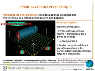 slide 16 / 21
26/09/2022
PEA2200 Aula 9: Fontes Renováveis de Energia
ENERGIA GERADA PELO PARQUE
Produção de energia bruta: considera apenas as perdas por
interferência das esteiras entre rotores das turbinas.
Produção líquida :
Devem ser incluídas :
•Perdas elétricas: circuito
interno + transmissão até o
ponto de entrega
• Consumo próprio
• Perdas por indisponibilidade
do sistema elétrico e dos
aerogeradores (indisponibilidade
forçada e programada)
5 D
10 D
D = Diâmetro do rotor (m)
Avaliação do efeito esteira provocado por turbinas eólicas adjacentes – Norma IEC 61400. Convém salientar que no
caso de um espaçamento entre turbinas inferior a 3 diâmetros, o projeto deve ser melhor avaliado de acordo com a norma..
 