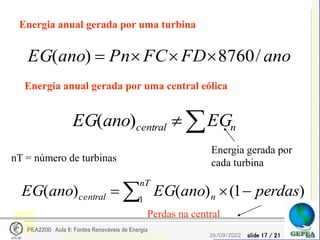 slide 17 / 21
26/09/2022
PEA2200 Aula 9: Fontes Renováveis de Energia
Energia anual gerada por uma turbina
ano
FD
FC
Pn
ano
EG /
8760
)
( 



Energia anual gerada por uma central eólica

 n
central EG
ano
EG )
(
)
1
(
)
(
)
( 1
perdas
ano
EG
ano
EG
nT
n
central 

 
Perdas na central
Energia gerada por
cada turbina
nT = número de turbinas
 