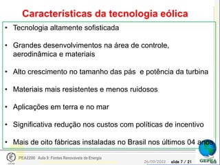 slide 7 / 21
26/09/2022
PEA2200 Aula 9: Fontes Renováveis de Energia
Características da tecnologia eólica
• Tecnologia altamente sofisticada
• Grandes desenvolvimentos na área de controle,
aerodinâmica e materiais
• Alto crescimento no tamanho das pás e potência da turbina
• Materiais mais resistentes e menos ruidosos
• Aplicações em terra e no mar
• Significativa redução nos custos com políticas de incentivo
• Mais de oito fábricas instaladas no Brasil nos últimos 04 anos
 