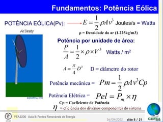 slide 8 / 21
26/09/2022
PEA2200 Aula 9: Fontes Renováveis de Energia
Fundamentos: Potência Eólica
3
2
1
Av
E 
 Joules/s = Watts
Potência por unidade de área:
3
2
1
V
A
P


  Watts / m2
2
4
D
A

 D = diâmetro do rotor
POTÊNCIA EÓLICA(Pv):
Potência mecânica = Cp
Av
Pm 3
2
1




 m
P
Pel
Potência Elétrica =
 = eficiência dos diversos componentes do sistema
ρ = Densidade do ar (1.225kg/m3)
Cp = Coeficiente de Potência
 