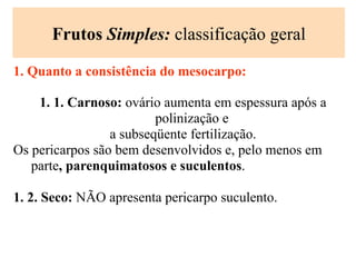 Frutos Simples: classificação geral
1. Quanto a consistência do mesocarpo:
1. 1. Carnoso: ovário aumenta em espessura após a
polinização e
a subseqüente fertilização.
Os pericarpos são bem desenvolvidos e, pelo menos em
parte, parenquimatosos e suculentos.
1. 2. Seco: NÃO apresenta pericarpo suculento.
 