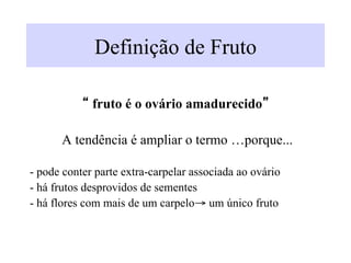 Definição de Fruto
“ fruto é o ovário amadurecido”
A tendência é ampliar o termo …porque...
- pode conter parte extra-carpelar associada ao ovário
- há frutos desprovidos de sementes
- há flores com mais de um carpelo→ um único fruto
 