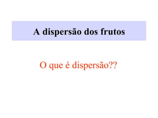 A dispersão dos frutos
O que é dispersão??
 
