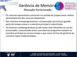 Gerência de Memória
Alocação Particionada

• Os sistemas operacionais evoluíram no sentido de proporcionar melhor
aproveitamento dos recursos disponíveis.
• Nos sistemas monoprogramáveis, o processador permanece grande
parte do tempo ocioso e a memória principal é subutilizada.
• Os sistemas multiprogramáveis já são muito mais eficientes no uso do
processador, necessitando assim, que diversos programas estejam na
memória principal ao mesmo tempo e que novas formas de gerência da
memória sejam implementadas.

 