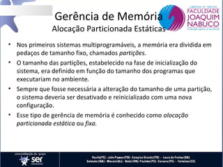 Gerência de Memória

Alocação Particionada Estáticas
• Nos primeiros sistemas multiprogramáveis, a memória era dividida em
pedaços de tamanho fixo, chamados partições.
• O tamanho das partições, estabelecido na fase de inicialização do
sistema, era definido em função do tamanho dos programas que
executariam no ambiente.
• Sempre que fosse necessária a alteração do tamanho de uma partição,
o sistema deveria ser desativado e reinicializado com uma nova
configuração.
• Esse tipo de gerência de memória é conhecido como alocação
particionada estática ou fixa.

 
