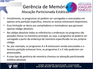 Gerência de Memória

Alocação Particionada Estáticas
• Inicialmente, os programas só podiam ser carregados e executados em
apenas uma partição específica, mesmo se outras estivessem disponíveis.
• Essa limitação se devia aos compiladores e montadores que geravam
apenas código absoluto.
• No código absoluto todas as referências a endereços no programa são
posições físicas na memória principal, ou seja, o programa só poderia ser
carregado a partir do endereço de memória especificado no seu próprio
código.
• Se, por exemplo, os programas A e B estivessem sendo executados e a
terceira partição estivesse livre, os programas C e E não poderiam ser
processados.
• A esse tipo de gerência de memória chamou-se alocação particionada
estática absoluta

 