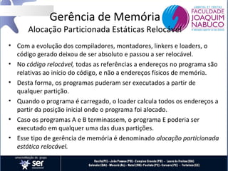 Gerência de Memória

Alocação Particionada Estáticas Relocável
• Com a evolução dos compiladores, montadores, linkers e loaders, o
código gerado deixou de ser absoluto e passou a ser relocável.
• No código relocável, todas as referências a endereços no programa são
relativas ao início do código, e não a endereços físicos de memória.
• Desta forma, os programas puderam ser executados a partir de
qualquer partição.
• Quando o programa é carregado, o loader calcula todos os endereços a
partir da posição inicial onde o programa foi alocado.
• Caso os programas A e B terminassem, o programa E poderia ser
executado em qualquer uma das duas partições.
• Esse tipo de gerência de memória é denominado alocação particionada
estática relocável.

 