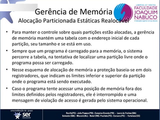 Gerência de Memória

Alocação Particionada Estáticas Realocável
• Para manter o controle sobre quais partições estão alocadas, a gerência
de memória mantém uma tabela com o endereço inicial de cada
partição, seu tamanho e se está em uso.
• Sempre que um programa é carregado para a memória, o sistema
percorre a tabela, na tentativa de localizar uma partição livre onde o
programa possa ser carregado.
• Nesse esquema de alocação de memória a proteção baseia-se em dois
registradores, que indicam os limites inferior e superior da partição
onde o programa está sendo executado.
• Caso o programa tente acessar uma posição de memória fora dos
limites definidos pelos registradores, ele é interrompido e uma
mensagem de violação de acesso é gerada pelo sistema operacional.

 