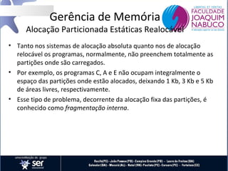 Gerência de Memória

Alocação Particionada Estáticas Realocável
• Tanto nos sistemas de alocação absoluta quanto nos de alocação
relocável os programas, normalmente, não preenchem totalmente as
partições onde são carregados.
• Por exemplo, os programas C, A e E não ocupam integralmente o
espaço das partições onde estão alocados, deixando 1 Kb, 3 Kb e 5 Kb
de áreas livres, respectivamente.
• Esse tipo de problema, decorrente da alocação fixa das partições, é
conhecido como fragmentação interna.

 