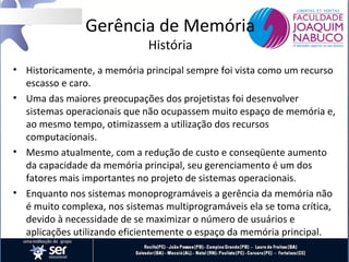 Gerência de Memória
História

• Historicamente, a memória principal sempre foi vista como um recurso
escasso e caro.
• Uma das maiores preocupações dos projetistas foi desenvolver
sistemas operacionais que não ocupassem muito espaço de memória e,
ao mesmo tempo, otimizassem a utilização dos recursos
computacionais.
• Mesmo atualmente, com a redução de custo e conseqüente aumento
da capacidade da memória principal, seu gerenciamento é um dos
fatores mais importantes no projeto de sistemas operacionais.
• Enquanto nos sistemas monoprogramáveis a gerência da memória não
é muito complexa, nos sistemas multiprogramáveis ela se toma crítica,
devido à necessidade de se maximizar o número de usuários e
aplicações utilizando eficientemente o espaço da memória principal.

 