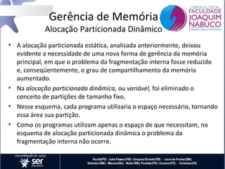 Gerência de Memória

Alocação Particionada Dinâmico
• A alocação particionada estática, analisada anteriormente, deixou
evidente a necessidade de uma nova forma de gerência da memória
principal, em que o problema da fragmentação interna fosse reduzido
e, conseqüentemente, o grau de compartilhamento da memória
aumentado.
• Na alocação particionada dinâmica, ou variável, foi eliminado o
conceito de partições de tamanho fixo.
• Nesse esquema, cada programa utilizaria o espaço necessário, tornando
essa área sua partição.
• Como os programas utilizam apenas o espaço de que necessitam, no
esquema de alocação particionada dinâmica o problema da
fragmentação interna não ocorre.

 
