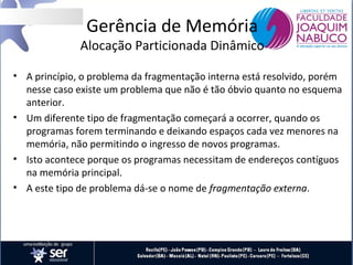 Gerência de Memória

Alocação Particionada Dinâmico
• A princípio, o problema da fragmentação interna está resolvido, porém
nesse caso existe um problema que não é tão óbvio quanto no esquema
anterior.
• Um diferente tipo de fragmentação começará a ocorrer, quando os
programas forem terminando e deixando espaços cada vez menores na
memória, não permitindo o ingresso de novos programas.
• Isto acontece porque os programas necessitam de endereços contíguos
na memória principal.
• A este tipo de problema dá-se o nome de fragmentação externa.

 
