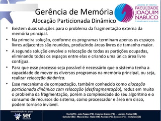 Gerência de Memória

Alocação Particionada Dinâmico
• Existem duas soluções para o problema da fragmentação externa da
memória principal.
• Na primeira solução, conforme os programas terminam apenas os espaços
livres adjacentes são reunidos, produzindo áreas livres de tamanho maior.
• A segunda solução envolve a relocação de todas as partições ocupadas,
eliminando todos os espaços entre elas e criando uma única área livre
contígua.
• Para que esse processo seja possível é necessário que o sistema tenha a
capacidade de mover os diversos programas na memória principal, ou seja,
realizar relocação dinâmica.
• Esse mecanismo de compactação, também conhecido como alocação
particionada dinâmica com relocação (desfragmentação), reduz em muito
o problema da fragmentação, porém a complexidade do seu algoritmo e o
consumo de recursos do sistema, como processador e área em disco,
podem torná-lo inviável.

 