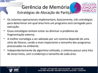 Gerência de Memória

Estratégias de Alocação de Partição
• Os sistemas operacionais implementam, basicamente, três estratégias
para determinar em qual área livre um programa será carregado para
execução.
• Essas estratégias tentam evitar ou diminuir o problema da
fragmentação externa.
• A melhor estratégia a ser adotada por um sistema depende de uma
série de fatores, sendo o mais importante o tamanho dos programas
processados no ambiente.
• Independentemente do algoritmo utilizado, o sistema possui uma lista
de áreas livres, com o endereço e tamanho de cada área.

 