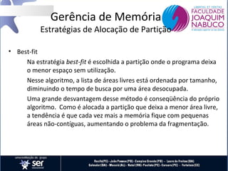 Gerência de Memória

Estratégias de Alocação de Partição
• Best-fit
Na estratégia best-fit é escolhida a partição onde o programa deixa
o menor espaço sem utilização.
Nesse algoritmo, a lista de áreas livres está ordenada por tamanho,
diminuindo o tempo de busca por uma área desocupada.
Uma grande desvantagem desse método é conseqüência do próprio
algoritmo. Como é alocada a partição que deixa a menor área livre,
a tendência é que cada vez mais a memória fique com pequenas
áreas não-contíguas, aumentando o problema da fragmentação.

 