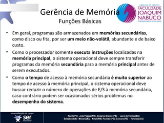 Gerência de Memória
Funções Básicas

• Em geral, programas são armazenados em memórias secundárias,
como disco ou fita, por ser um meio não-volátil, abundante e de baixo
custo.
• Como o processador somente executa instruções localizadas na
memória principal, o sistema operacional deve sempre transferir
programas da memória secundária para a memória principal antes de
serem executados.
• Como o tempo de acesso à memória secundária é muito superior ao
tempo de acesso à memória principal, o sistema operacional deve
buscar reduzir o número de operações de E/S à memória secundária,
caso contrário podem ser ocasionados sérios problemas no
desempenho do sistema.

 