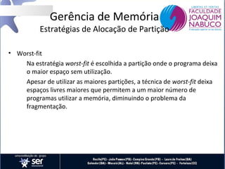 Gerência de Memória

Estratégias de Alocação de Partição
• Worst-fit
Na estratégia worst-fit é escolhida a partição onde o programa deixa
o maior espaço sem utilização.
Apesar de utilizar as maiores partições, a técnica de worst-fit deixa
espaços livres maiores que permitem a um maior número de
programas utilizar a memória, diminuindo o problema da
fragmentação.

 