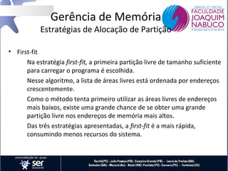 Gerência de Memória

Estratégias de Alocação de Partição
• First-fit
Na estratégia first-fit, a primeira partição livre de tamanho suficiente
para carregar o programa é escolhida.
Nesse algoritmo, a lista de áreas livres está ordenada por endereços
crescentemente.
Como o método tenta primeiro utilizar as áreas livres de endereços
mais baixos, existe uma grande chance de se obter uma grande
partição livre nos endereços de memória mais altos.
Das três estratégias apresentadas, a first-fit é a mais rápida,
consumindo menos recursos do sistema.

 