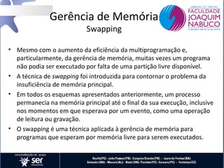 Gerência de Memória
Swapping

• Mesmo com o aumento da eficiência da multiprogramação e,
particularmente, da gerência de memória, muitas vezes um programa
não podia ser executado por falta de uma partição livre disponível.
• A técnica de swapping foi introduzida para contornar o problema da
insuficiência de memória principal.
• Em todos os esquemas apresentados anteriormente, um processo
permanecia na memória principal até o final da sua execução, inclusive
nos momentos em que esperava por um evento, como uma operação
de leitura ou gravação.
• O swapping é uma técnica aplicada à gerência de memória para
programas que esperam por memória livre para serem executados.

 