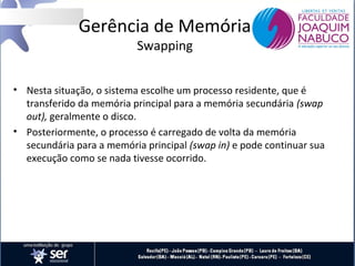 Gerência de Memória
Swapping

• Nesta situação, o sistema escolhe um processo residente, que é
transferido da memória principal para a memória secundária (swap
out), geralmente o disco.
• Posteriormente, o processo é carregado de volta da memória
secundária para a memória principal (swap in) e pode continuar sua
execução como se nada tivesse ocorrido.

 