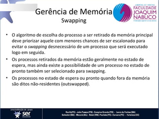 Gerência de Memória
Swapping

• O algoritmo de escolha do processo a ser retirado da memória principal
deve priorizar aquele com menores chances de ser escalonado para
evitar o swapping desnecessário de um processo que será executado
logo em seguida.
• Os processos retirados da memória estão geralmente no estado de
espera, mas ainda existe a possibilidade de um processo no estado de
pronto também ser selecionado para swapping.
• Os processos no estado de espera ou pronto quando fora da memória
são ditos não-residentes (outswapped).

 