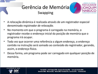 Gerência de Memória
Swapping

• A relocação dinâmica é realizada através de um registrador especial
denominado registrador de relocação.
• No momento em que o programa é carregado na memória, o
registrador recebe o endereço inicial da posição de memória que o
programa irá ocupar.
• Toda vez que ocorrer uma referência a algum endereço, o endereço
contido na instrução será somado ao conteúdo do registrador, gerando,
assim, o endereço físico.
• Dessa forma, um programa pode ser carregado em qualquer posição de
memória.

 