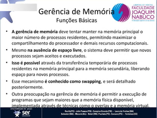 Gerência de Memória
Funções Básicas

• A gerência de memória deve tentar manter na memória principal o
maior número de processos residentes, permitindo maximizar o
compartilhamento do processador e demais recursos computacionais.
• Mesmo na ausência de espaço livre, o sistema deve permitir que novos
processos sejam aceitos e executados.
• Isso é possível através da transferência temporária de processos
residentes na memória principal para a memória secundária, liberando
espaço para novos processos.
• Esse mecanismo é conhecido como swapping, e será detalhado
posteriormente.
• Outra preocupação na gerência de memória é permitir a execução de
programas que sejam maiores que a memória física disponível,
implementada através de técnicas como o overlay e a memória virtual.

 
