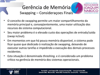 Gerência de Memória

Swapping – Consideraçoes Finais
• O conceito de swapping permite um maior compartilhamento da
memória principal e, conseqüentemente, uma maior utilização dos
recursos do sistema computacional.
• Seu maior problema é o elevado custo das operações de entrada/saída
(swap in/out).
• Em momentos em que há pouca memória disponível, o sistema pode
ficar quase que dedicado à realização de swapping, deixando de
executar outras tarefas e impedindo a execução dos demais processos
residentes.
• Esta situação é denominada thrashing, e é considerada um problema
crítico na gerência de memória dos sistemas operacionais.

 