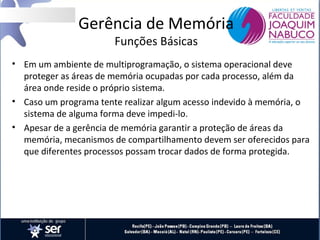 Gerência de Memória
Funções Básicas

• Em um ambiente de multiprogramação, o sistema operacional deve
proteger as áreas de memória ocupadas por cada processo, além da
área onde reside o próprio sistema.
• Caso um programa tente realizar algum acesso indevido à memória, o
sistema de alguma forma deve impedi-lo.
• Apesar de a gerência de memória garantir a proteção de áreas da
memória, mecanismos de compartilhamento devem ser oferecidos para
que diferentes processos possam trocar dados de forma protegida.

 