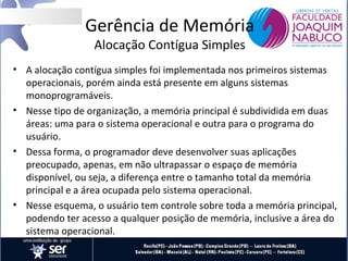 Gerência de Memória
Alocação Contígua Simples

• A alocação contígua simples foi implementada nos primeiros sistemas
operacionais, porém ainda está presente em alguns sistemas
monoprogramáveis.
• Nesse tipo de organização, a memória principal é subdividida em duas
áreas: uma para o sistema operacional e outra para o programa do
usuário.
• Dessa forma, o programador deve desenvolver suas aplicações
preocupado, apenas, em não ultrapassar o espaço de memória
disponível, ou seja, a diferença entre o tamanho total da memória
principal e a área ocupada pelo sistema operacional.
• Nesse esquema, o usuário tem controle sobre toda a memória principal,
podendo ter acesso a qualquer posição de memória, inclusive a área do
sistema operacional.

 