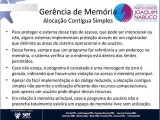 Gerência de Memória
Alocação Contígua Simples

• Para proteger o sistema desse tipo de acesso, que pode ser intencional ou
não, alguns sistemas implementam proteção através de um registrador
que delimita as áreas do sistema operacional e do usuário.
• Dessa forma, sempre que um programa faz referência a um endereço na
memória, o sistema verifica se o endereço está dentro dos limites
permitidos.
• Caso não esteja, o programa é cancelado e uma mensagem de erro é
gerada, indicando que houve uma violação no acesso à memória principal.
• Apesar da fácil implementação e do código reduzido, a alocação contígua
simples não permite a utilização eficiente dos recursos computacionais,
pois apenas um usuário pode dispor desses recursos.
• Em relação à memória principal, caso o programa do usuário não a
preencha totalmente existirá um espaço de memória livre sem utilização.

 
