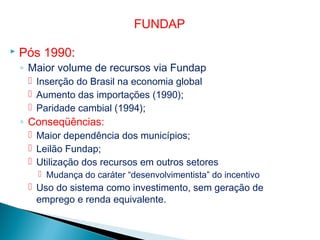  Pós 1990:
◦ Maior volume de recursos via Fundap
 Inserção do Brasil na economia global
 Aumento das importações (1990);
 Paridade cambial (1994);
◦ Conseqüências:
 Maior dependência dos municípios;
 Leilão Fundap;
 Utilização dos recursos em outros setores
 Mudança do caráter “desenvolvimentista” do incentivo
 Uso do sistema como investimento, sem geração de
emprego e renda equivalente.
FUNDAP
 