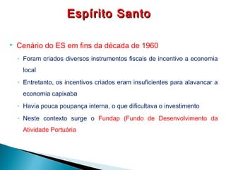  Cenário do ES em fins da década de 1960
◦ Foram criados diversos instrumentos fiscais de incentivo a economia
local
◦ Entretanto, os incentivos criados eram insuficientes para alavancar a
economia capixaba
◦ Havia pouca poupança interna, o que dificultava o investimento
◦ Neste contexto surge o Fundap (Fundo de Desenvolvimento da
Atividade Portuária
Espírito SantoEspírito Santo
 