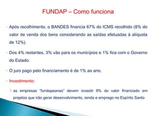 ◦ Após recolhimento, o BANDES financia 67% do ICMS recolhido (8% do
valor de venda dos bens considerando as saídas efetuadas à alíquota
de 12%).
◦ Dos 4% restantes, 3% vão para os municípios e 1% fica com o Governo
do Estado.
◦ O juro pago pelo financiamento é de 1% ao ano.
◦ Investimento:
 as empresas “fundapeanas” devem investir 9% do valor financiado em
projetos que irão gerar desenvolvimento, renda e emprego no Espírito Santo
FUNDAP – Como funciona
 