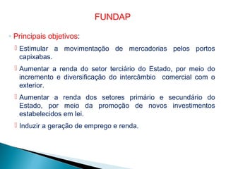◦ Principais objetivos:
 Estimular a movimentação de mercadorias pelos portos
capixabas.
 Aumentar a renda do setor terciário do Estado, por meio do
incremento e diversificação do intercâmbio comercial com o
exterior.
 Aumentar a renda dos setores primário e secundário do
Estado, por meio da promoção de novos investimentos
estabelecidos em lei.
 Induzir a geração de emprego e renda.
FUNDAP
 